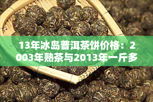 13年冰岛普洱茶饼价格：2003年熟茶与2013年一斤多少钱