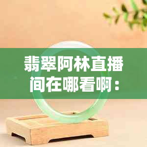 翡翠阿林直播间在哪看啊：翡翠价格与观看指南