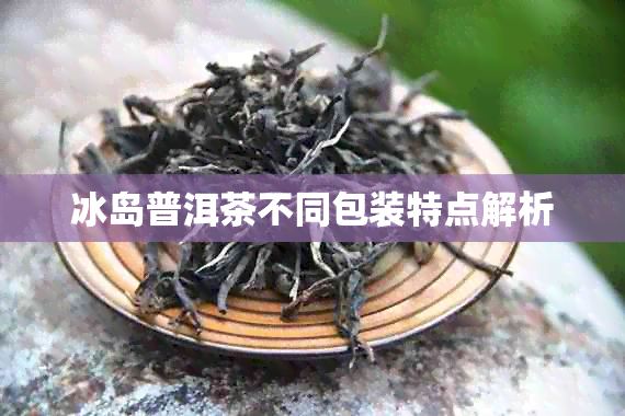 冰岛普洱茶不同包装特点解析