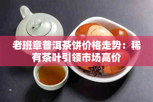 老班章普洱茶饼价格走势：稀有茶叶引领市场高价