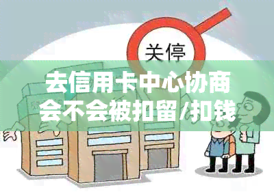 去信用卡中心协商会不会被扣留/扣钱/扣款