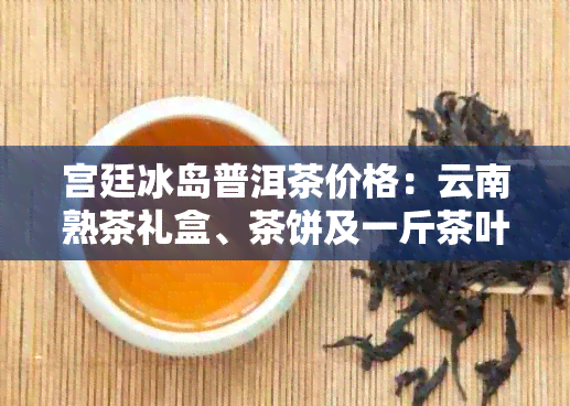 宫廷冰岛普洱茶价格：云南熟茶礼盒、茶饼及一斤茶叶费用