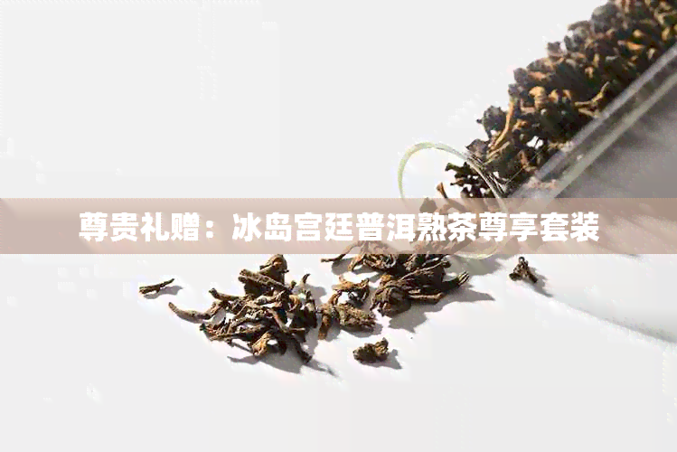 尊贵礼赠：冰岛宫廷普洱熟茶尊享套装