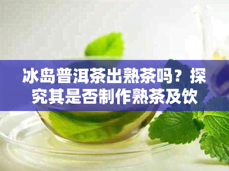 冰岛普洱茶出熟茶吗？探究其是否制作熟茶及饮用方法