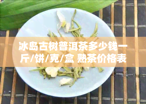 冰岛古树普洱茶多少钱一斤/饼/克/盒 熟茶价格表