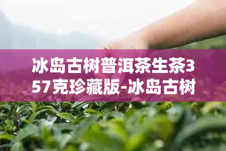 冰岛古树普洱茶生茶357克珍藏版-冰岛古树普洱茶生茶357克多少钱 2018