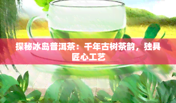 探秘冰岛普洱茶：千年古树茶韵，独具匠心工艺