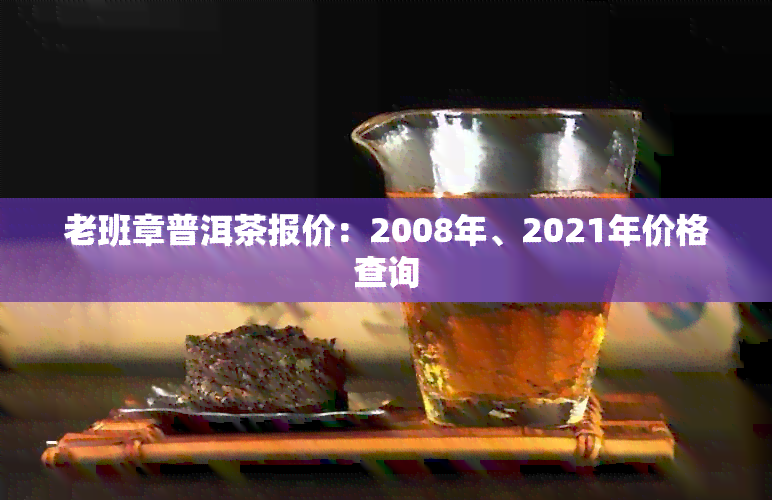 老班章普洱茶报价：2008年、2021年价格查询