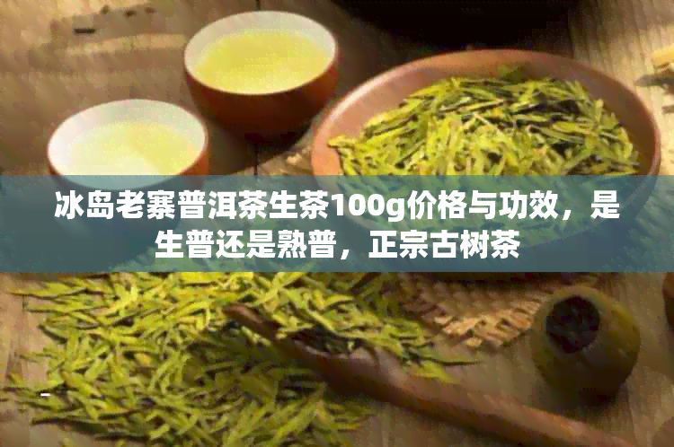 冰岛老寨普洱茶生茶100g价格与功效，是生普还是熟普，正宗古树茶