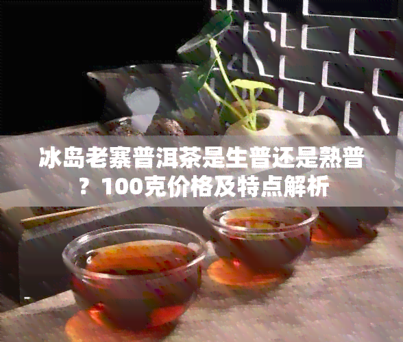 冰岛老寨普洱茶是生普还是熟普？100克价格及特点解析