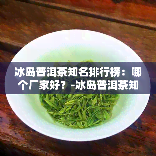 冰岛普洱茶知名排行榜：哪个厂家好？-冰岛普洱茶知名排行榜:哪个厂家好一点