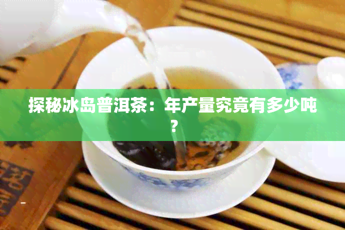 探秘冰岛普洱茶：年产量究竟有多少吨？