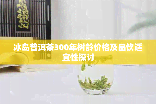 冰岛普洱茶300年树龄价格及品饮适宜性探讨