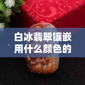 白冰翡翠镶嵌用什么颜色的金好点：美观选择指南