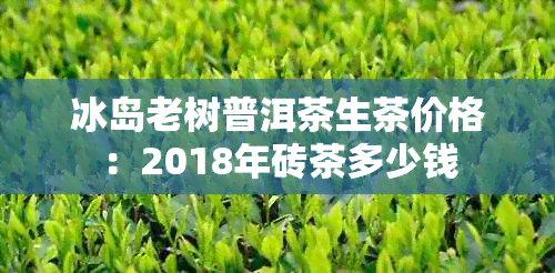 冰岛老树普洱茶生茶价格：2018年砖茶多少钱