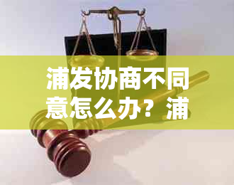 浦发协商不同意怎么办？浦发银行协商还款要求与证明详解