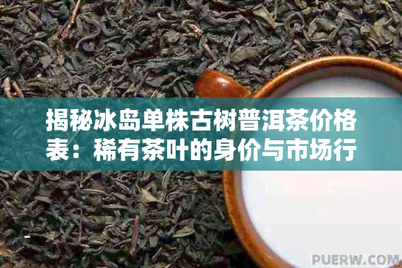 揭秘冰岛单株古树普洱茶价格表：稀有茶叶的身价与市场行情分析