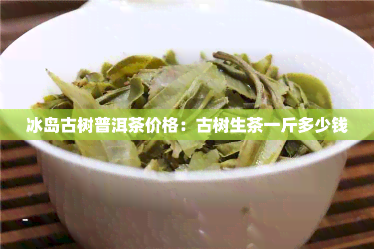 冰岛古树普洱茶价格：古树生茶一斤多少钱