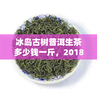 冰岛古树普洱生茶多少钱一斤，2018年357克价格与功效