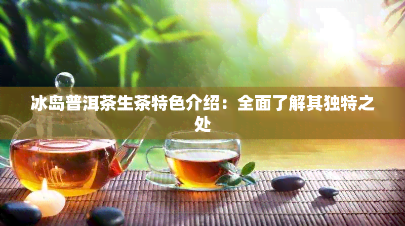 冰岛普洱茶生茶特色介绍：全面了解其独特之处