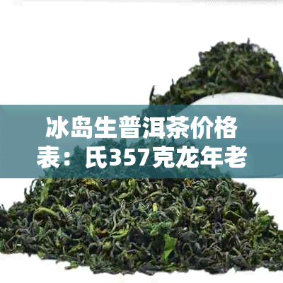 冰岛生普洱茶价格表：氏357克龙年老寨