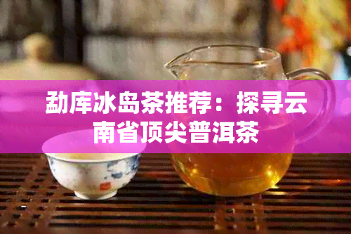 勐库冰岛茶推荐：探寻云南省顶尖普洱茶