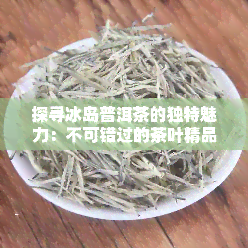 探寻冰岛普洱茶的独特魅力：不可错过的茶叶精品推荐