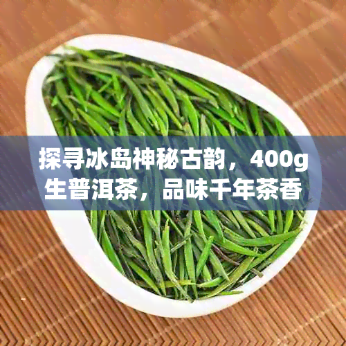 探寻冰岛神秘古韵，400g生普洱茶，品味千年茶香