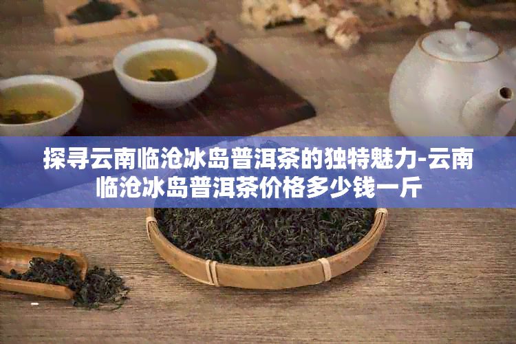 探寻云南临沧冰岛普洱茶的独特魅力-云南临沧冰岛普洱茶价格多少钱一斤