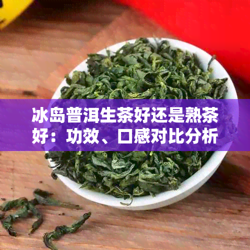 冰岛普洱生茶好还是熟茶好：功效、口感对比分析-冰岛普洱生茶和熟茶的区别