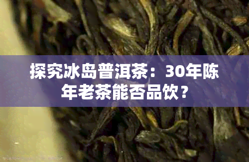 探究冰岛普洱茶：30年陈年老茶能否品饮？