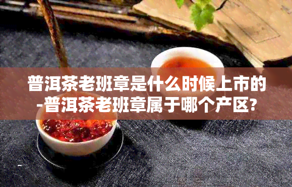 普洱茶老班章是什么时候上市的-普洱茶老班章属于哪个产区?