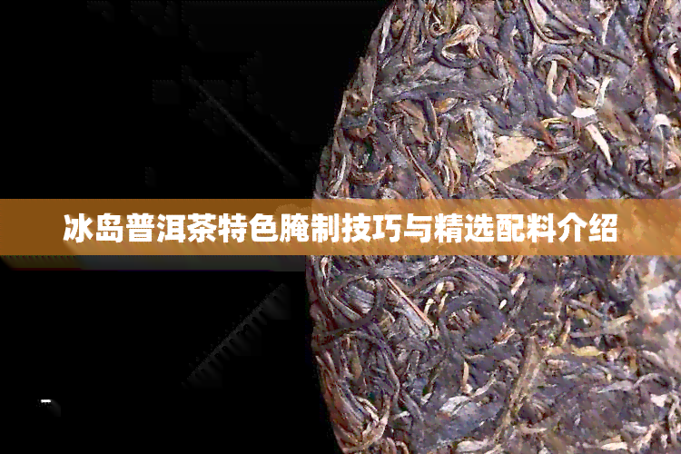 冰岛普洱茶特色腌制技巧与精选配料介绍