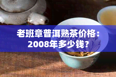 老班章普洱熟茶价格：2008年多少钱？