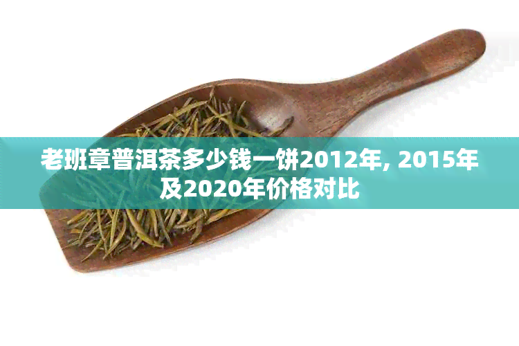 老班章普洱茶多少钱一饼2012年, 2015年及2020年价格对比