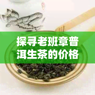 探寻老班章普洱生茶的价格之谜：珍品茶叶的市场行情分析