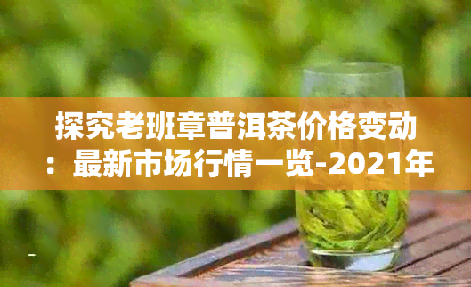 探究老班章普洱茶价格变动：最新市场行情一览-2021年老班章普洱茶价格