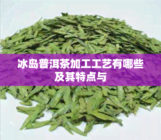 冰岛普洱茶加工工艺有哪些及其特点与