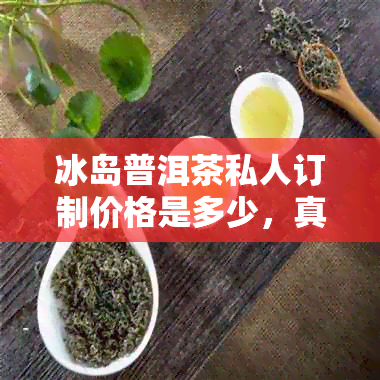 冰岛普洱茶私人订制价格是多少，真的有厂家吗？