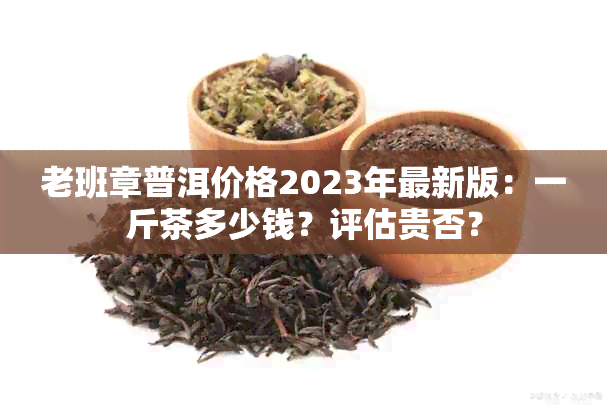 老班章普洱价格2023年最新版：一斤茶多少钱？评估贵否？