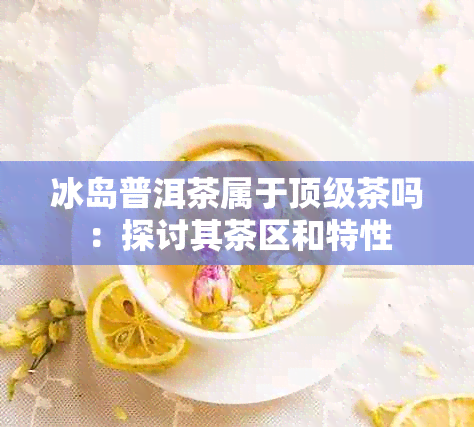 冰岛普洱茶属于顶级茶吗：探讨其茶区和特性