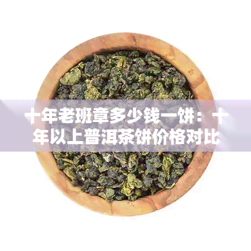 十年老班章多少钱一饼：十年以上普洱茶饼价格对比