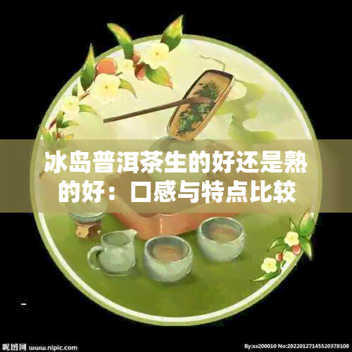 冰岛普洱茶生的好还是熟的好：口感与特点比较