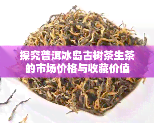 探究普洱冰岛古树茶生茶的市场价格与收藏价值