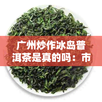 广州炒作冰岛普洱茶是真的吗：市场现象与真相剖析