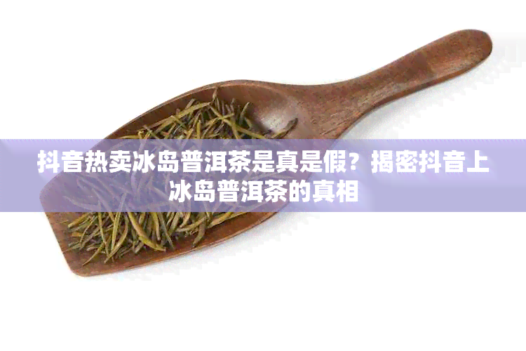 抖音热卖冰岛普洱茶是真是假？揭密抖音上冰岛普洱茶的真相