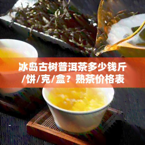 冰岛古树普洱茶多少钱斤/饼/克/盒？熟茶价格表