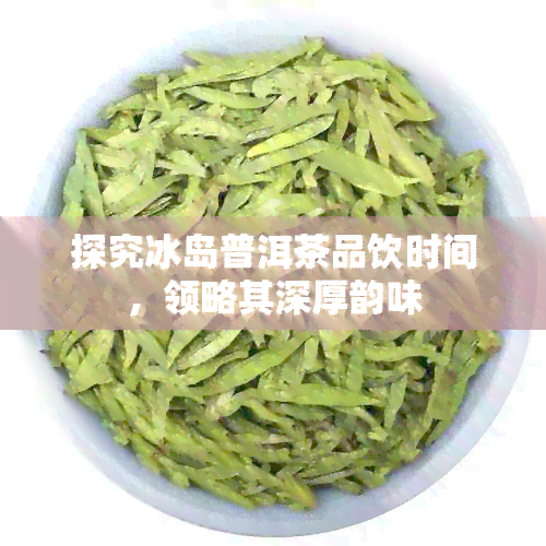 探究冰岛普洱茶品饮时间，领略其深厚韵味