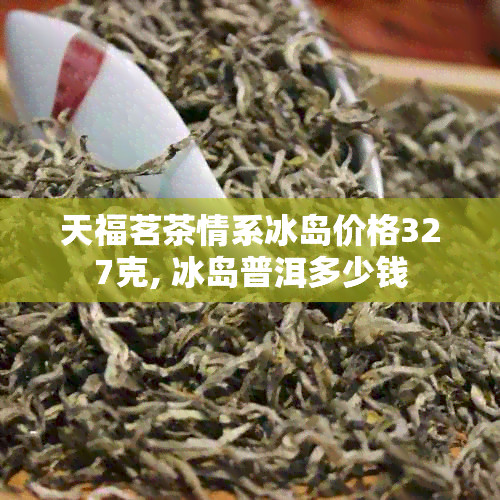 天福茗茶情系冰岛价格327克, 冰岛普洱多少钱