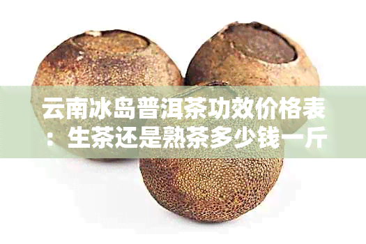 云南冰岛普洱茶功效价格表：生茶还是熟茶多少钱一斤一公斤